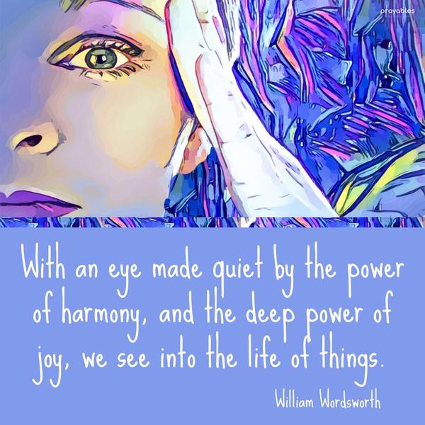 With an eye made quiet by the power of harmony, and the deep power of joy, we see into the life of things. William Wordsworth