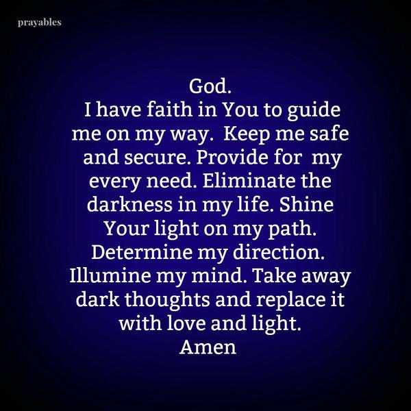 God. I have faith in You to guide me on my way. Keep me safe and secure. Provide for my every need. Eliminate the darkness in my life. Shine Your light on my path. Determine my direction. Illumine my mind. Take away dark thoughts
and replace it with love and light. Amen