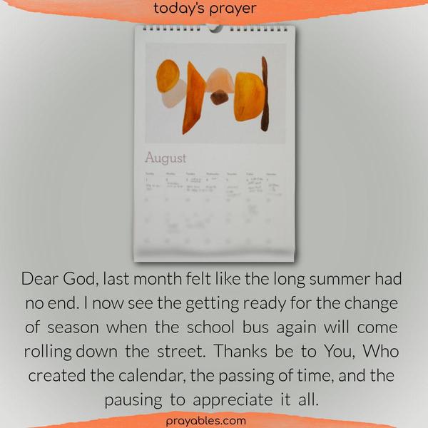 Dear God, last month felt like the long summer had no end. I now see the getting ready for the change of season when the school bus again will come rolling down the street. Thanks be to You, Who created the calendar, the passing of time, and the pausing to appreciate it all.