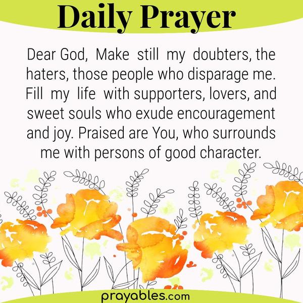 Dear God, Make still my doubters, the haters, those people who disparage me. Fill my life with supporters, lovers, and good souls who exude
encouragement and joy. Praised are You, who surrounds me with persons of character.