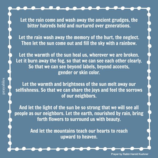 Let the rain come and wash away the ancient grudges, the bitter hatreds held and nurtured over generations. Let the rain wash away the memory of the hurt, the neglect. Then let the sun come out and fill the sky with a rainbow. Let the
warmth of the sun heal us, wherever we are broken. Let it burn away the fog, so that we can see each other clearly. So that we can see beyond labels, beyond accents, gender or skin color. Let the warmth and brightness of the sun melt away our selfishness. So that we can share the joys and feel the sorrows of our neighbors. And let the light of the sun be so strong that we will see all people as our neighbors. Let the earth, nourished by rain, bring forth flowers to surround us with beauty. And
let the mountains teach our hearts to reach upward to heaven. Rabbi Harold Kushner