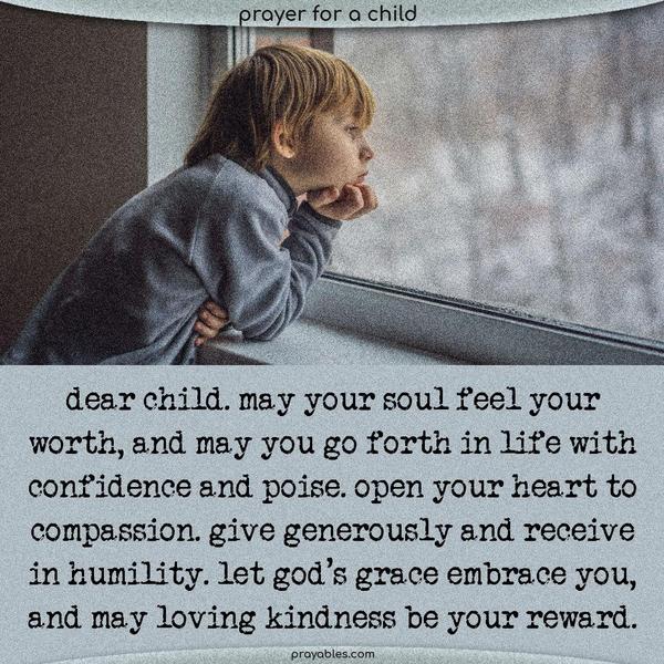Dear Child, May your soul feel your worth, and may you go forth in life with confidence and poise. Open your heart to compassion. Give generously and receive in humility. Let God's grace embrace you, and may loving kindness be your reward.  