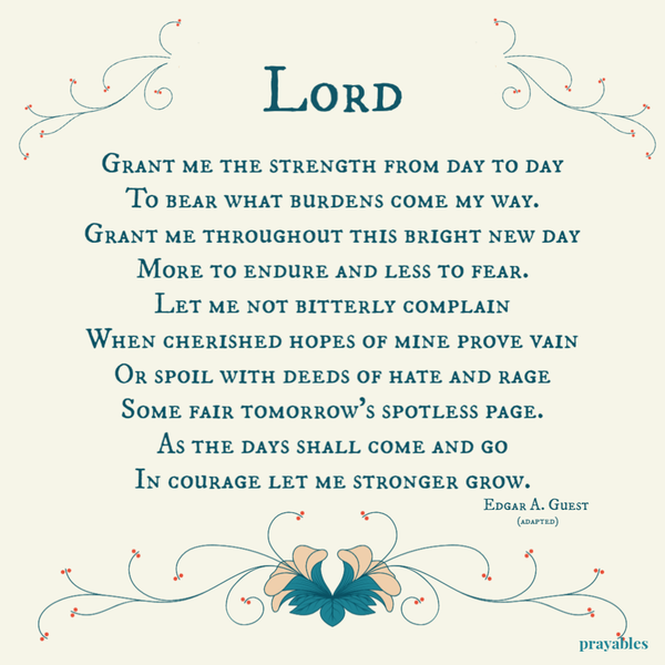 Grant me the strength from day to day, to bear what burdens come my way. Grant me throughout this bright new day, more to endure and less to fear. Let me not bitterly complain when cherished hopes of mine prove vain. Or spoil with deeds of hate and rage,
some fair tomorrow’s spotless page. As the days shall come and go, in courage let me stronger grow.  Edgar A. Guest (adapted)