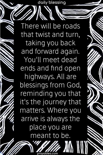 There  will  be roads  that twist and turn, taking  you  back and forward again.You'll meet dead  ends  and find open  highways.  All   are  blessings  from God, reminding you that it's the journey that  truly  matters. Where   you   arrive  is   always   where you're meant to be. 