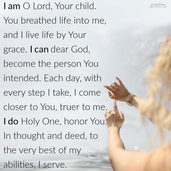 I am O Lord, Your child. You breathed life into me, and I live life by Your grace. I can, dear God, become the person You intended. Each day, with every step I take, I come closer to You,
truer to me. I do Holy One, honor You. In thought and deed, to the very best of my abilities, I serve.