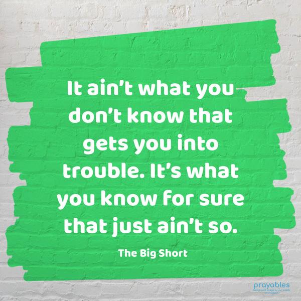 It ain’t what you don’t know that gets you into trouble. It’s what you know for sure that just ain’t so. The Big Short