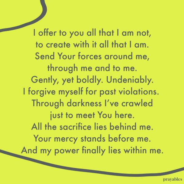 I offer to you all that I am not, to create with it all that I am. Send Your forces around me, through me and to me. Gently, yet boldly. Undeniably. I forgive myself for past
violations. Through darkness I’ve crawled just to meet You here. All the sacrifice lies behind me. Your mercy stands before me. And my power finally lies within me.