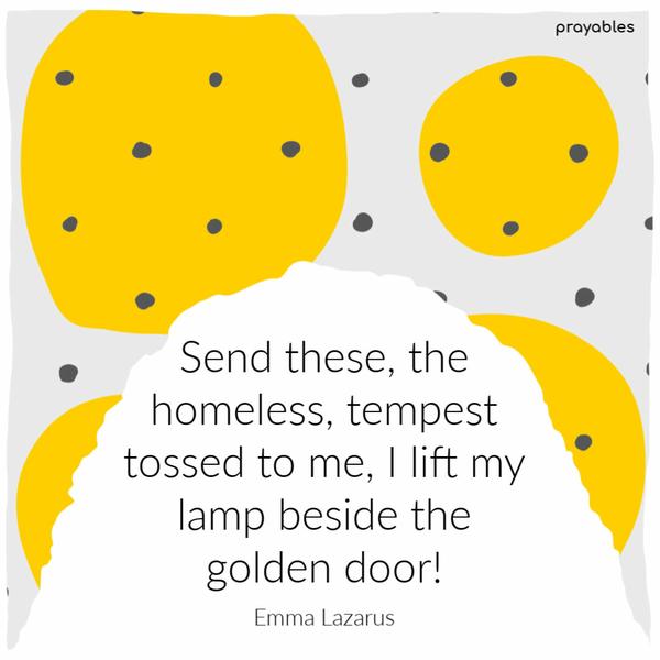 Send these, the homeless, tempest-tossed to me, I lift my lamp beside the golden door! Emma Lazarus