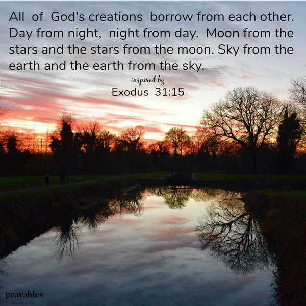 Exodus 31:15 All of God’s creations borrow from each other. Day from night, night from day. Moon from the stars and the stars from the moon. Sky from the earth and the earth from the sky.
