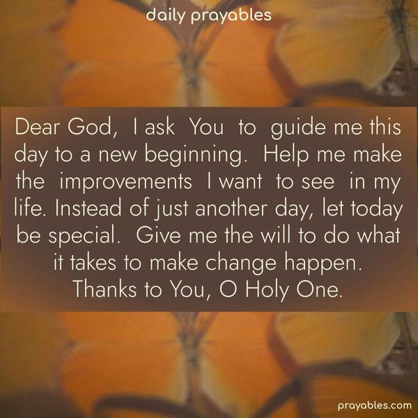 Dear God, I ask You to guide me this day to a new beginning. Help me make the improvements I want to see in my life. Instead of just another day, let today be special. Give me the will to do what it takes to make change happen. Thanks to You, O Holy One.