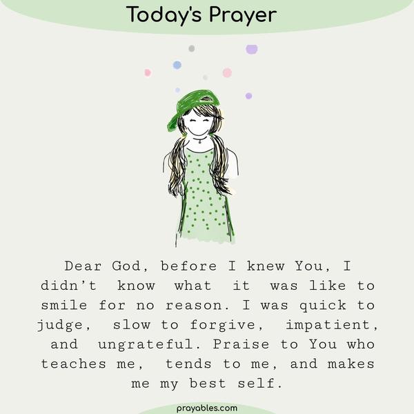 Dear God, before I knew You I didn’t know what it was like to smile for no reason. I was quick to judge, slow to forgive, impatient, and
ungrateful. Praise to You who teaches me, tends to me, and makes me my best self.