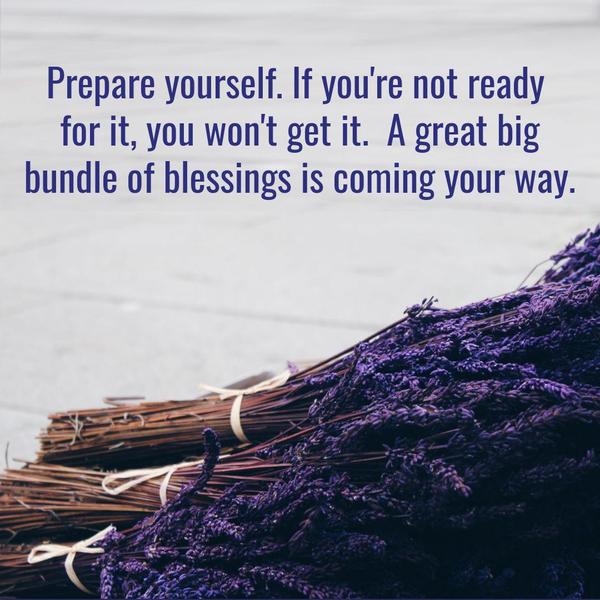 Prepare yourself. If you're not ready for it, you won't get it. A great big bundle of blessings are coming your way.