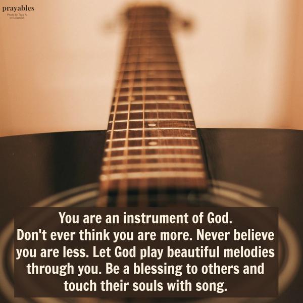 You are an instrument of God. Don’t ever think you are more. Never believe you are less. Let God play beautiful melodies through you. Be a blessing to others and touch their souls with song.