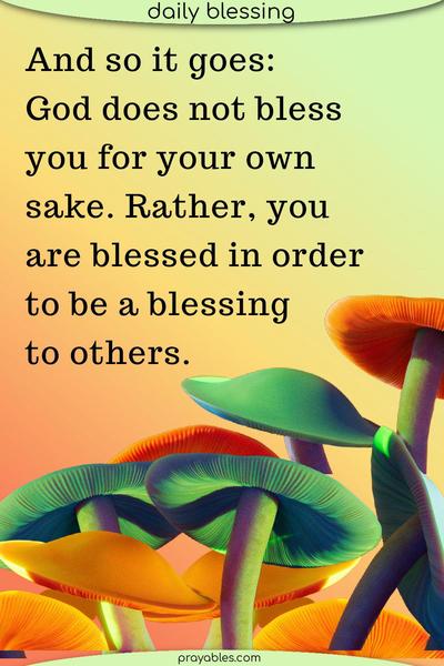 And so it goes: God does not bless you for your own sake. Rather, you are blessed in order to be a blessing to others.