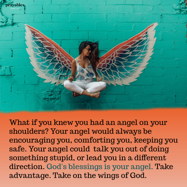 What if you knew you had an angel on your shoulders? Your angel would always be  encouraging you, comforting you, keeping you safe. Your angel could  talk you out of doing something stupid, and steer you away from trouble. God’s blessings
is your angel. Take note. Take advantage. Take on the wings of God. 