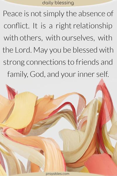 Peace is not simply the absence of conflict. It is a right relationship with others, with ourselves, with the Lord. May you be blessed with strong connections to friends and family, God, and your inner self. 