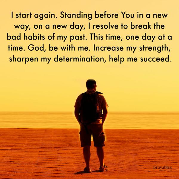 I start again. Standing before You in a new way, on a new day, I resolve to break the bad habits of my past. This time, one day at a time. God, be with me. Increase my
strength, sharpen my determination, help me succeed.