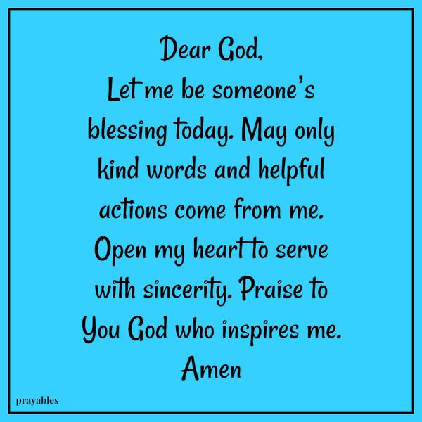 Dear God, Let me be someone’s blessing today. May only kind words and helpful actions come from me. Open my heart to serve with sincerity. Praise to You God who inspires me. Amen