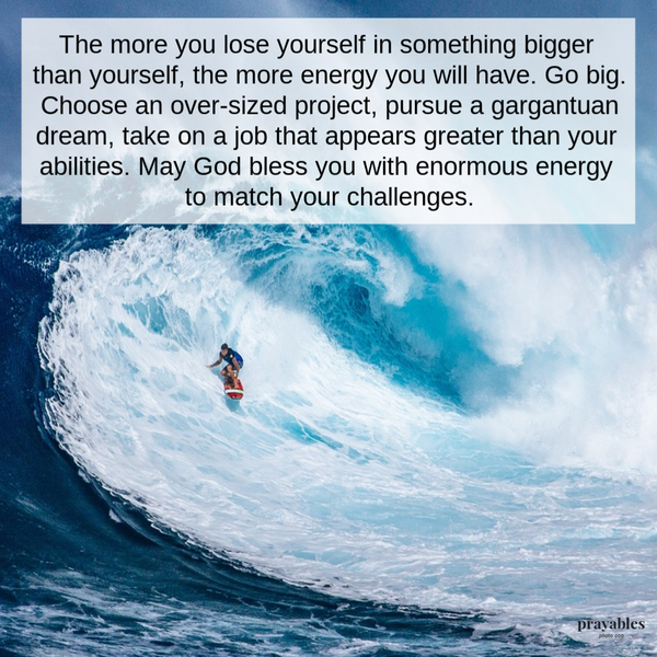 The more you lose yourself in something bigger than yourself, the more energy you will have. Go big. Choose an oversized project,
pursue a gargantuan dream, take on a job that appears greater than your abilities. May God bless you with enormous energy to match your challenges.