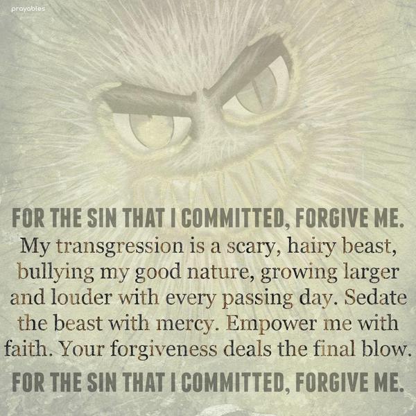 For the sin that I committed, forgive me. My transgression is a scary, hairy beast, bullying my good nature, growing larger and louder with every passing
day. Sedate the beast with mercy. Empower me with faith. Your forgiveness deals the final blow. For the sin that I committed, forgive me.