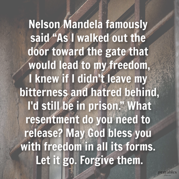 Nelson Mandela famously said “As I walked out the door toward the gate that would lead to my freedom, I knew if I didn’t leave my
bitterness and hatred behind, I’d still be in prison.” What resentment do you need to release? May God bless you with freedom in all its forms. Let it go. Forgive them.