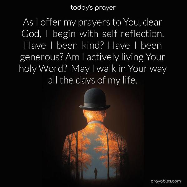 As I offer my prayers to You, dear God, I begin with self-reflection. Have I been kind? Have I been generous? Am I actively living Your holy Word? May I walk in Your way all the days of my life.