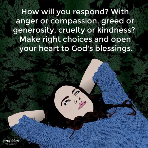 How will you respond? With anger or compassion, greed or generosity, cruelty or kindness?  Make right choices and open your heart to God’s blessings.