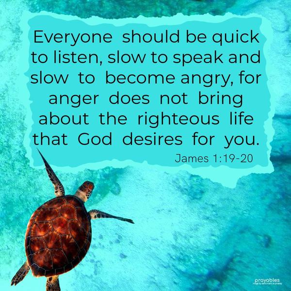 James 1:19-20 Everyone should be quick to listen, slow to speak, and slow to become angry, for anger does not bring about the righteous life that God desires for you.