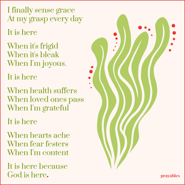 I finally sense the grace that is at my grasp every day. It is here. When it’s frigid, when it’s bleak, when I’m joyous. It is
here. When health suffers, when loved ones pass, when I’m grateful. It is here. When hearts ache, when fear festers, when I’m content. It is here. It is here, because You are here.