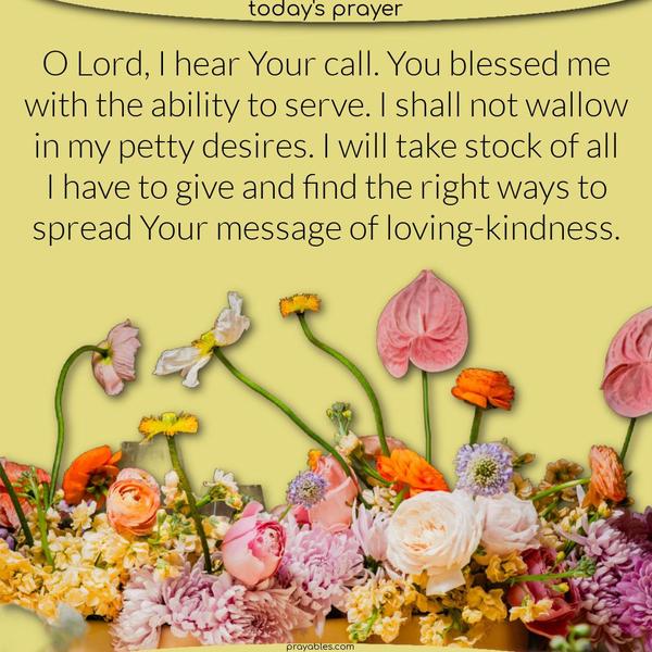 O Lord, I hear Your call. You blessed me with the ability to serve. I shall not wallow in my petty desires. I will take stock of all I have to give and find the right ways to spread Your message of loving-kindness.