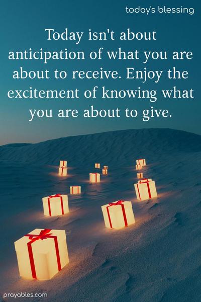 Today isn't about  anticipation of what you are about to receive. Enjoy the excitement of knowing what you are about to give.