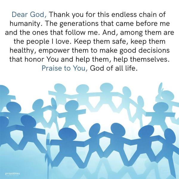 Dear God, Thank you for this endless chain of humanity. The generations that came before me and the ones that follow me. And, among them, are the people I
love. Keep them safe, keep them healthy, empower them to make good decisions that honor You and help them, help themselves. Praise to You, God of all life.