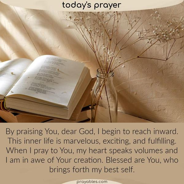 By praising You, dear God, I begin to reach inward. This inner life is marvelous, exciting, and fulfilling. When I pray to You, my heart
speaks volumes and I am in awe of Your creation. Blessed are You, who brings forth my best self.