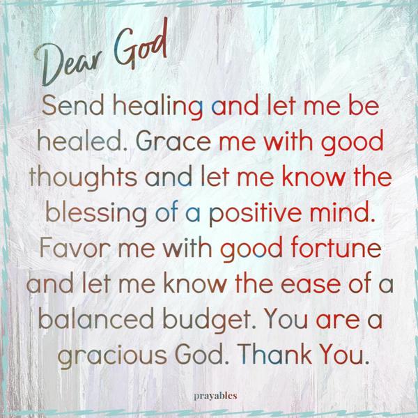 Send healing and let me be healed. Grace me with good thoughts and let me know the blessing of a positive mind. Favor me with good fortune and let me know the ease of a
balanced budget. You are a gracious God. Thank You.