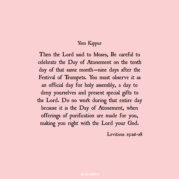 Leviticus 23:26-28 Then the Lord said to Moses, Be careful to celebrate the Day of Atonement on the tenth day of that same
month—nine days after the Festival of Trumpets. You must observe it as an official day for holy assembly, a day to deny yourselves and present special gifts to the Lord. Do no work during that entire day because it is the Day of Atonement, when offerings of purification are made for you, making you right with the Lord your God.