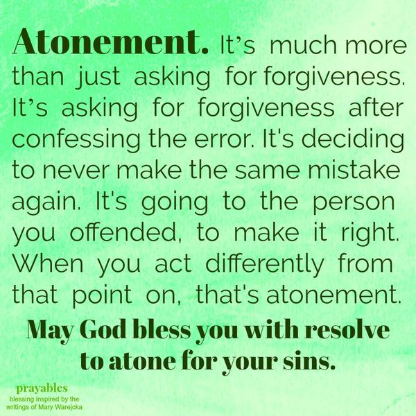 Atonement. It’s much more than just asking for forgiveness. It’s asking for forgiveness after confessing the error. It’s deciding to never make the same mistake again. It’s going to the person you offended, to make it right. When
you act differently from that point on, that’s atonement. May God bless you with resolve to atone for your sins.