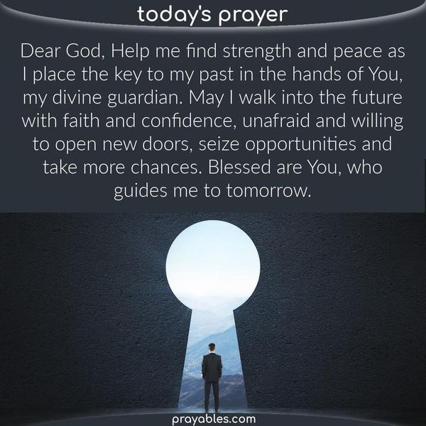 Dear God, Help me find strength and peace as I place the key to my past in the hands of You, my divine guardian. May I walk into the future with faith and confidence, unafraid
and willing to open new doors, seize opportunities and take more chances. Blessed are You, who guides me to tomorrow. 