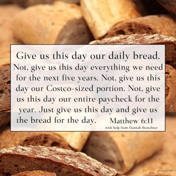 Matthew 6:11 Give us this day our daily bread. Not, give us this day everything we need for the next five years. Not, give us this day our Costco-sized portion. Not give us this day our
entire paycheck for the year. Just give us this day and give us the bread for the day. Hannah Brenchner