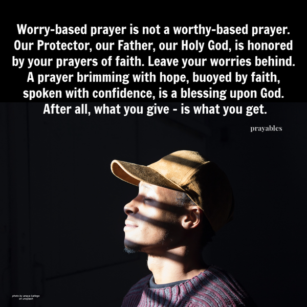 Worry-based prayer is not a worthy-based prayer. Our Protector, our Father, our Holy God, is honored by your prayers of faith. Leave your worries behind. A prayer brimming with hope, buoyed by faith, spoken with confidence, is a blessing upon God. After
all, what you give – is what you get.