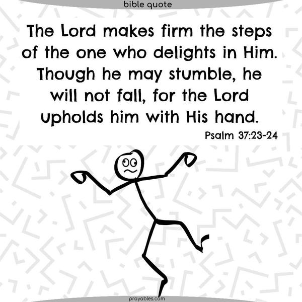 Psalm 37:23-24 The Lord makes firm the steps of the one who delights in Him. Though he may stumble, he will not fall, for the Lord upholds him with His hand.
