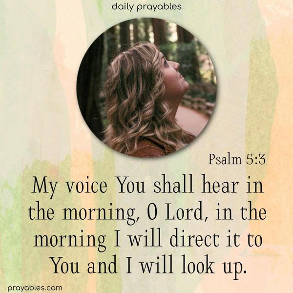 My voice You shall hear in the morning, O Lord, in the morning I will direct it to You and I will look up. Psalm 5:3