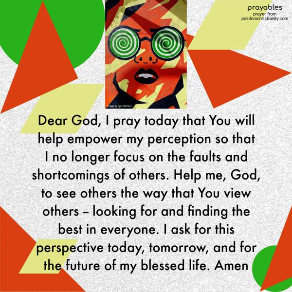 Dear God, I pray today that You will help empower my perception so that  I no longer focus on the faults and shortcomings of others. Help me,
God, to see others the way that You view others -- looking for and finding the best in everyone. I ask for this perspective today, tomorrow, and for the future of my blessed life. Amen 