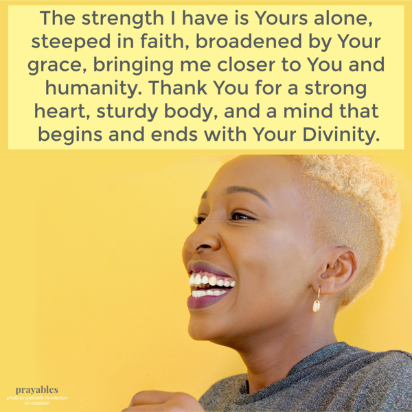 The strength I have is Yours alone, steeped in faith, broadened by Your grace, bringing me closer to You and humanity. Thank You for a strong heart, sturdy body, and a mind that begins and ends with Your Divinity.