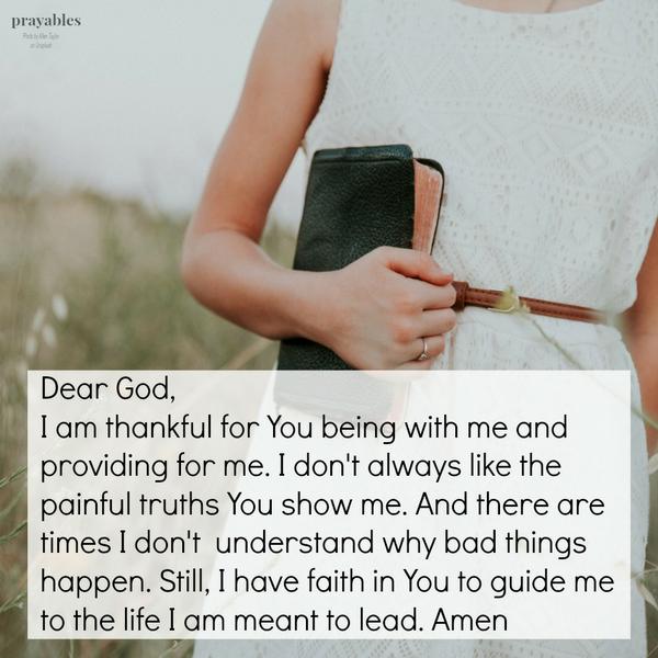 Dear God, I am thankful for You being with me and providing for me. I don’t always like the painful truths You show me. And there are times I don’t understand why bad things happen. Still, I have faith in You to guide me to the life I
am meant to lead.