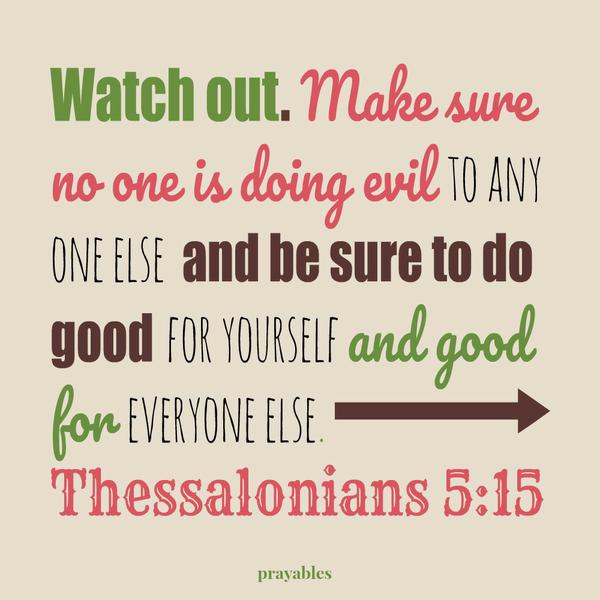 1Thessalonians 5:15 Watch out. Make sure no one is doing evil to any one else and be sure to do good for yourself and good for everyone else. 