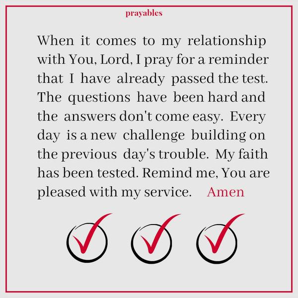 Tested Faith When it comes to my relationship with You, Lord, I pray for a reminder that I have already passed the test. The questions have been hard and the answers don’t come easy. Every day is a new challenge building on the
previous day’s trouble. My faith has been tested. Remind me, You are pleased with my service. Amen