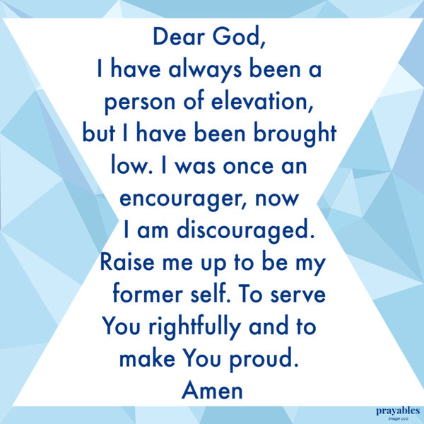 Dear God, I have always been a person of elevation, but I have been brought low. I was once an encourager, now I am discouraged. Raise me up to be my former self. To serve You rightfully and to make You proud. Amen