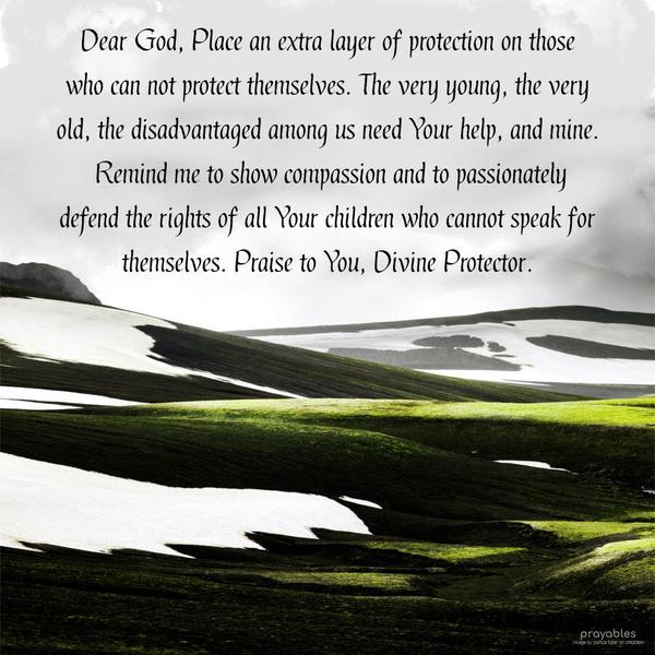 Dear God, Place an extra layer of protection on those who can not protect themselves. The very young, the very old, the disadvantaged among us need Your help and mine. Remind me to show
compassion and to passionately defend the rights of all Your children who cannot speak for themselves. Praise to You, Divine Protector.