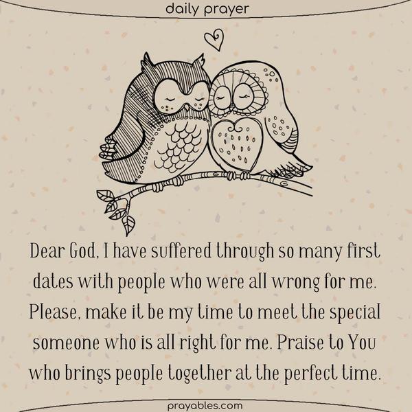 Dear God, I have suffered through so many first dates with people who were all wrong for me. Please, make it be my time to meet the special someone who is all right for me. Praise to You who brings people together at the perfect time.