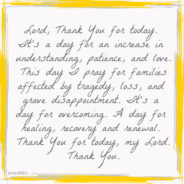 Lord, Thank You for today. It’s a day for an increase in understanding, patience, and love. This day I pray for families affected by tragedy, loss, and grave disappointment. It’s a day for overcoming. A day for healing, recovery and
renewal. Thank You for today, my Lord. Thank You.